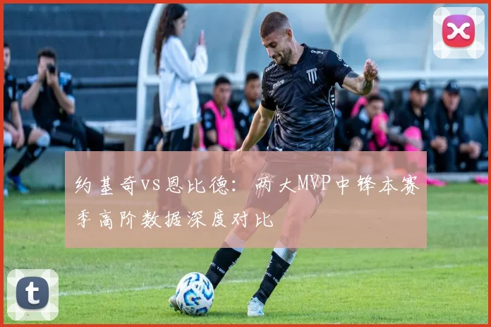 约基奇vs恩比德：两大MVP中锋本赛季高阶数据深度对比