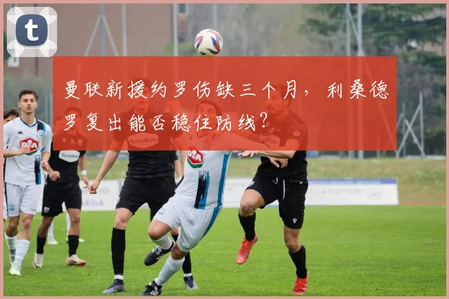 曼联新援约罗伤缺三个月，利桑德罗复出能否稳住防线？