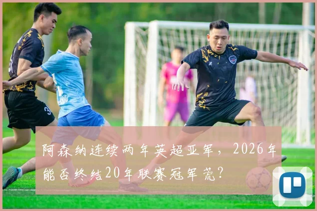阿森纳连续两年英超亚军，2026年能否终结20年联赛冠军荒？