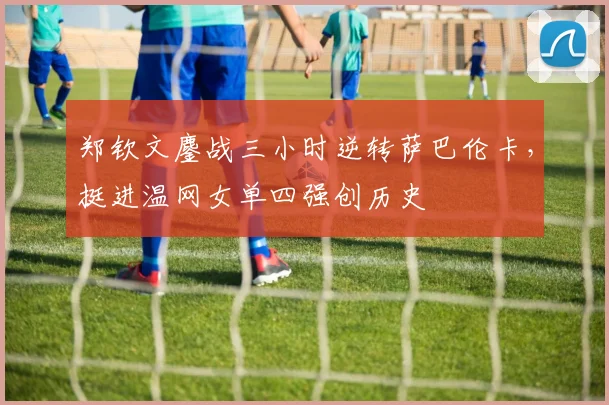 郑钦文鏖战三小时逆转萨巴伦卡，挺进温网女单四强创历史