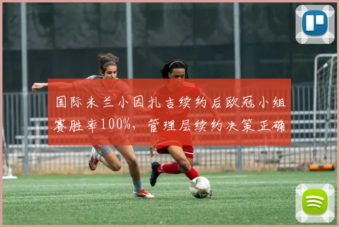 国际米兰小因扎吉续约后欧冠小组赛胜率100%，管理层续约决策正确
